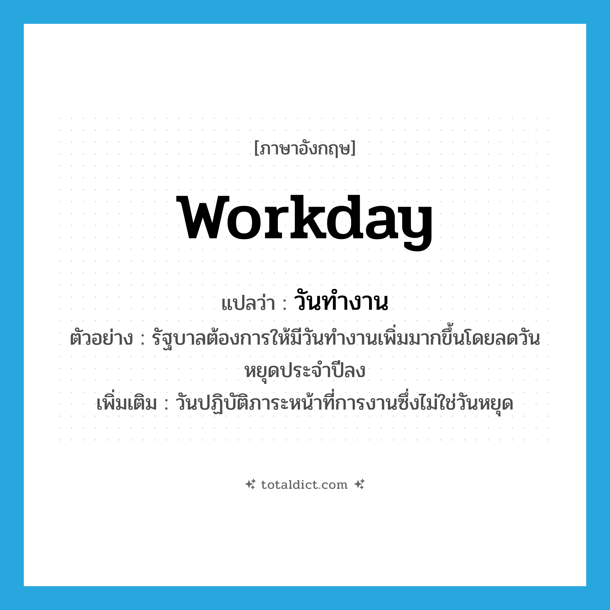 workday แปลว่า?, คำศัพท์ภาษาอังกฤษ workday แปลว่า วันทำงาน ประเภท N ตัวอย่าง รัฐบาลต้องการให้มีวันทำงานเพิ่มมากขึ้นโดยลดวันหยุดประจำปีลง เพิ่มเติม วันปฏิบัติภาระหน้าที่การงานซึ่งไม่ใช่วันหยุด หมวด N