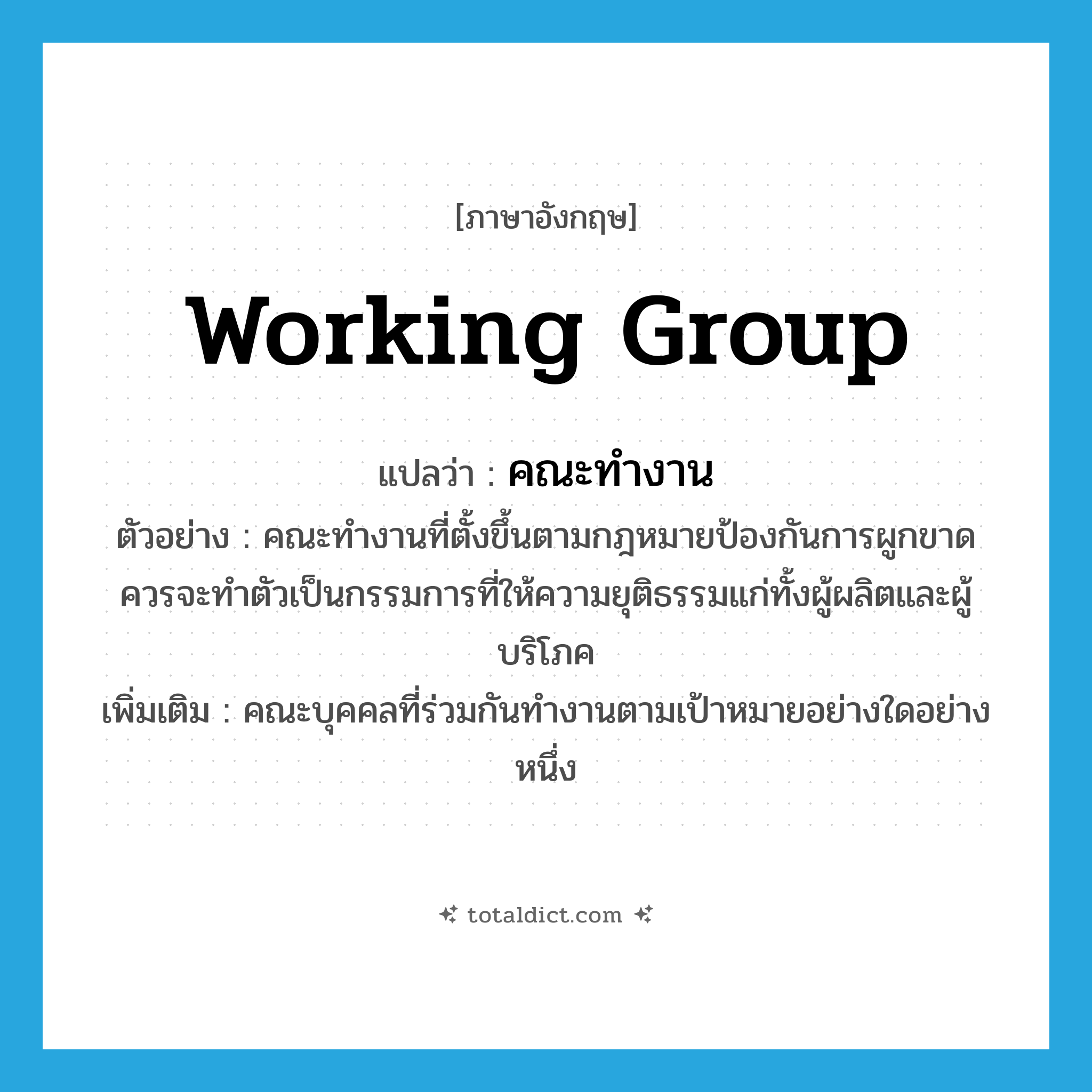working group แปลว่า?, คำศัพท์ภาษาอังกฤษ working group แปลว่า คณะทำงาน ประเภท N ตัวอย่าง คณะทำงานที่ตั้งขึ้นตามกฎหมายป้องกันการผูกขาดควรจะทำตัวเป็นกรรมการที่ให้ความยุติธรรมแก่ทั้งผู้ผลิตและผู้บริโภค เพิ่มเติม คณะบุคคลที่ร่วมกันทำงานตามเป้าหมายอย่างใดอย่างหนึ่ง หมวด N