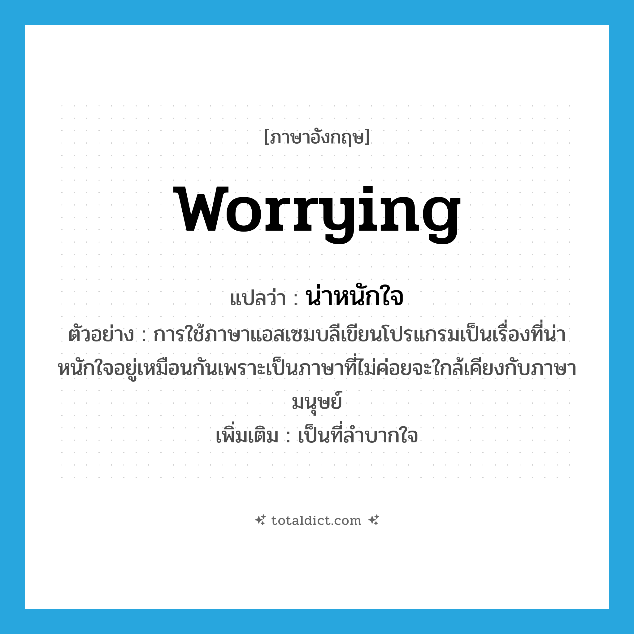 worrying แปลว่า?, คำศัพท์ภาษาอังกฤษ worrying แปลว่า น่าหนักใจ ประเภท ADJ ตัวอย่าง การใช้ภาษาแอสเซมบลีเขียนโปรแกรมเป็นเรื่องที่น่าหนักใจอยู่เหมือนกันเพราะเป็นภาษาที่ไม่ค่อยจะใกล้เคียงกับภาษามนุษย์ เพิ่มเติม เป็นที่ลำบากใจ หมวด ADJ