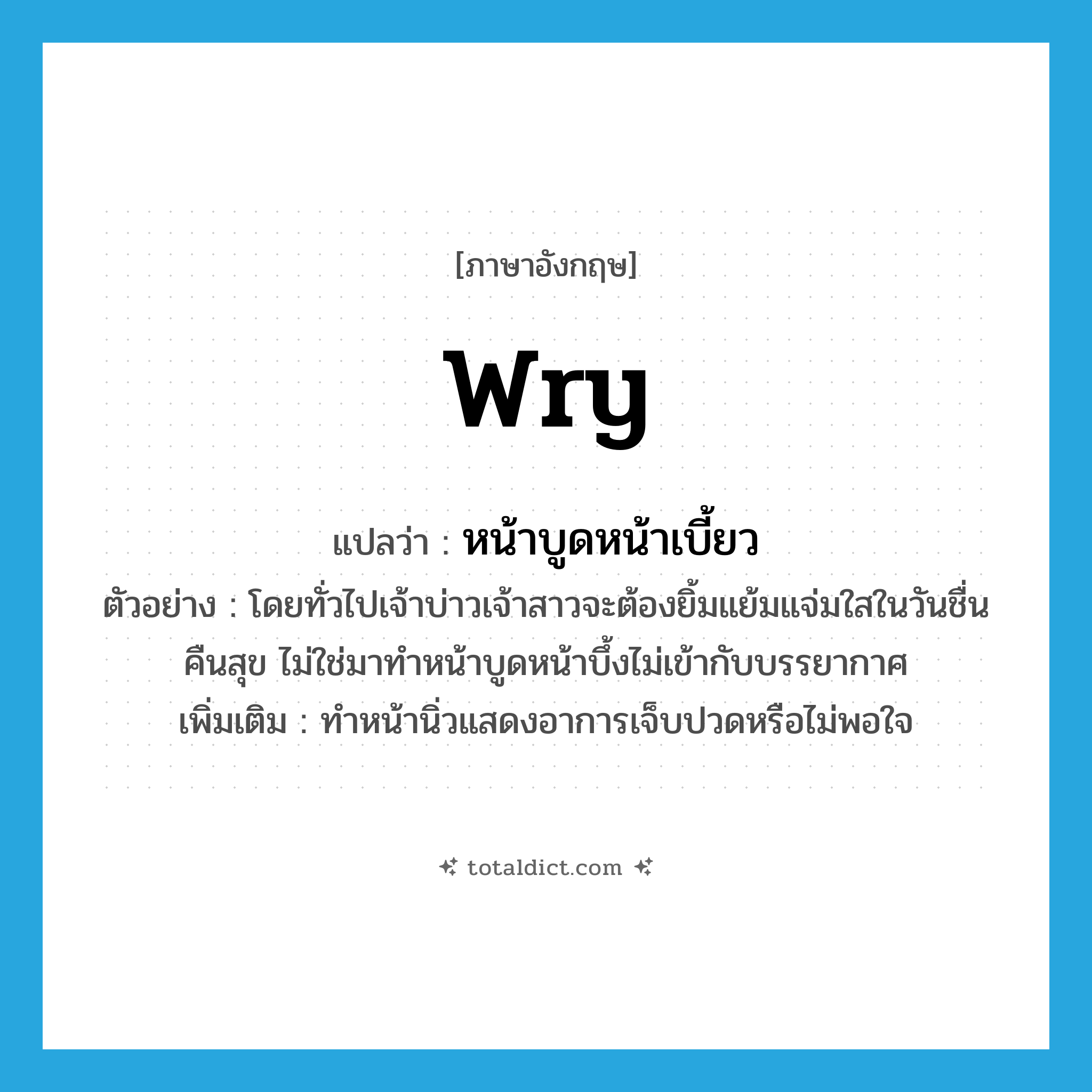 wry แปลว่า?, คำศัพท์ภาษาอังกฤษ wry แปลว่า หน้าบูดหน้าเบี้ยว ประเภท ADJ ตัวอย่าง โดยทั่วไปเจ้าบ่าวเจ้าสาวจะต้องยิ้มแย้มแจ่มใสในวันชื่นคืนสุข ไม่ใช่มาทำหน้าบูดหน้าบึ้งไม่เข้ากับบรรยากาศ เพิ่มเติม ทำหน้านิ่วแสดงอาการเจ็บปวดหรือไม่พอใจ หมวด ADJ