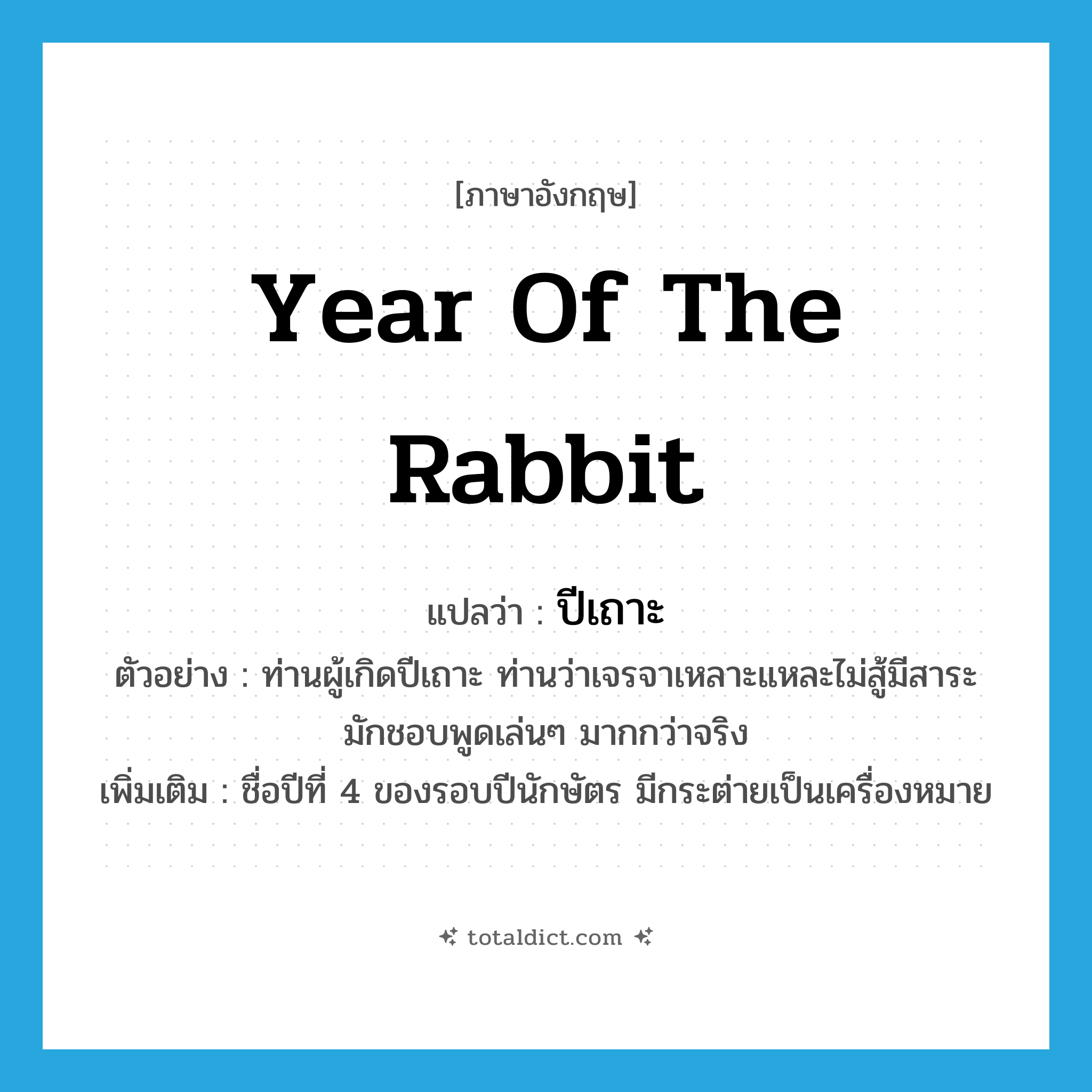 Year of the Rabbit แปลว่า?, คำศัพท์ภาษาอังกฤษ year of the rabbit แปลว่า ปีเถาะ ประเภท N ตัวอย่าง ท่านผู้เกิดปีเถาะ ท่านว่าเจรจาเหลาะแหละไม่สู้มีสาระ มักชอบพูดเล่นๆ มากกว่าจริง เพิ่มเติม ชื่อปีที่ 4 ของรอบปีนักษัตร มีกระต่ายเป็นเครื่องหมาย หมวด N