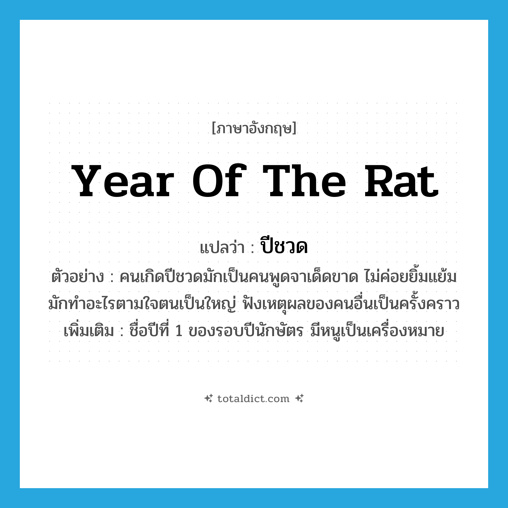 year of the rat แปลว่า?, คำศัพท์ภาษาอังกฤษ year of the rat แปลว่า ปีชวด ประเภท N ตัวอย่าง คนเกิดปีชวดมักเป็นคนพูดจาเด็ดขาด ไม่ค่อยยิ้มแย้มมักทำอะไรตามใจตนเป็นใหญ่ ฟังเหตุผลของคนอื่นเป็นครั้งคราว เพิ่มเติม ชื่อปีที่ 1 ของรอบปีนักษัตร มีหนูเป็นเครื่องหมาย หมวด N