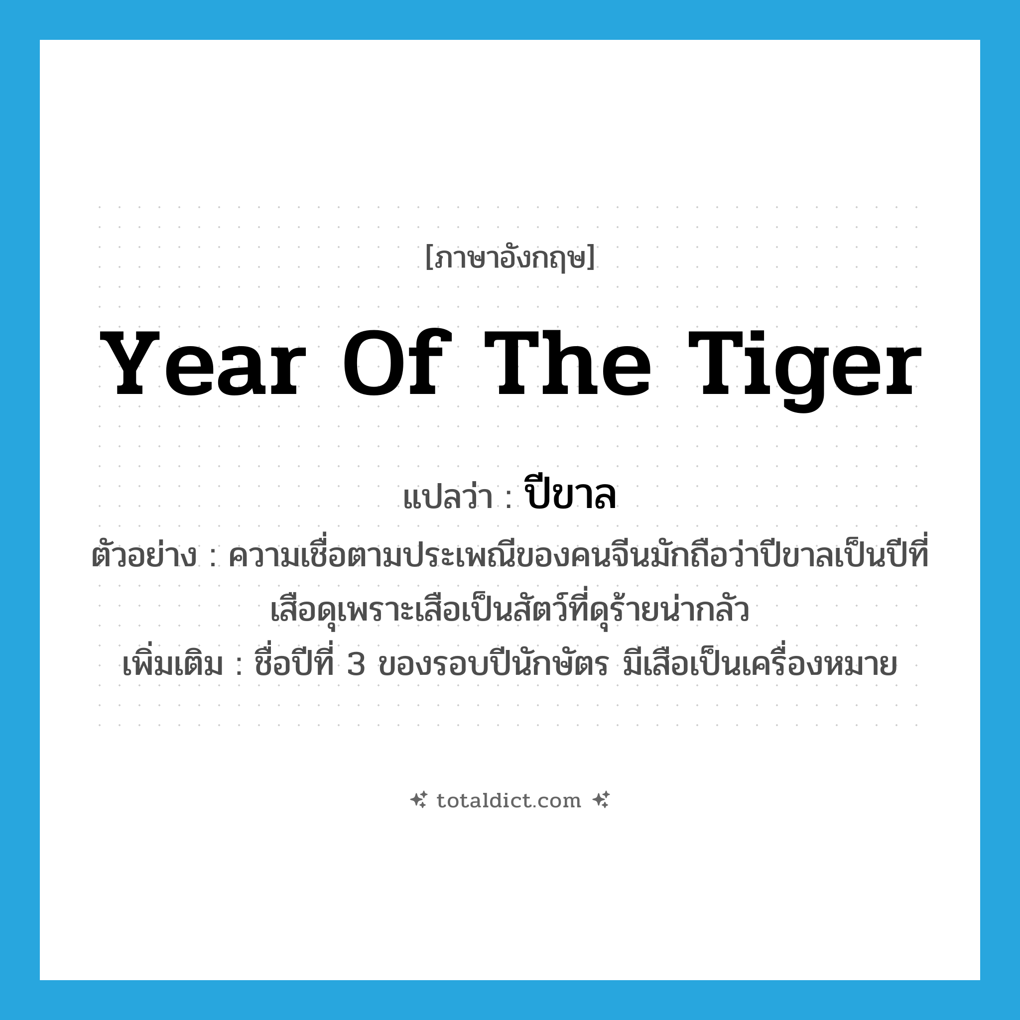 year of the tiger แปลว่า?, คำศัพท์ภาษาอังกฤษ year of the tiger แปลว่า ปีขาล ประเภท N ตัวอย่าง ความเชื่อตามประเพณีของคนจีนมักถือว่าปีขาลเป็นปีที่เสือดุเพราะเสือเป็นสัตว์ที่ดุร้ายน่ากลัว เพิ่มเติม ชื่อปีที่ 3 ของรอบปีนักษัตร มีเสือเป็นเครื่องหมาย หมวด N