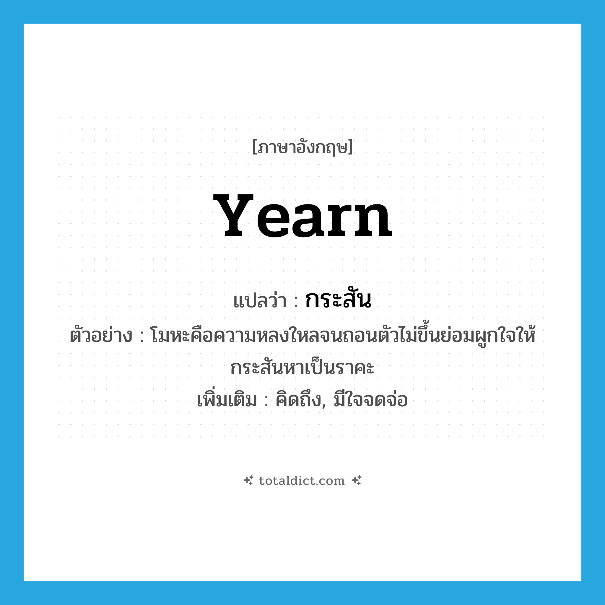 กระสัน ภาษาอังกฤษ?, คำศัพท์ภาษาอังกฤษ กระสัน แปลว่า yearn ประเภท V ตัวอย่าง โมหะคือความหลงใหลจนถอนตัวไม่ขึ้นย่อมผูกใจให้กระสันหาเป็นราคะ เพิ่มเติม คิดถึง, มีใจจดจ่อ หมวด V