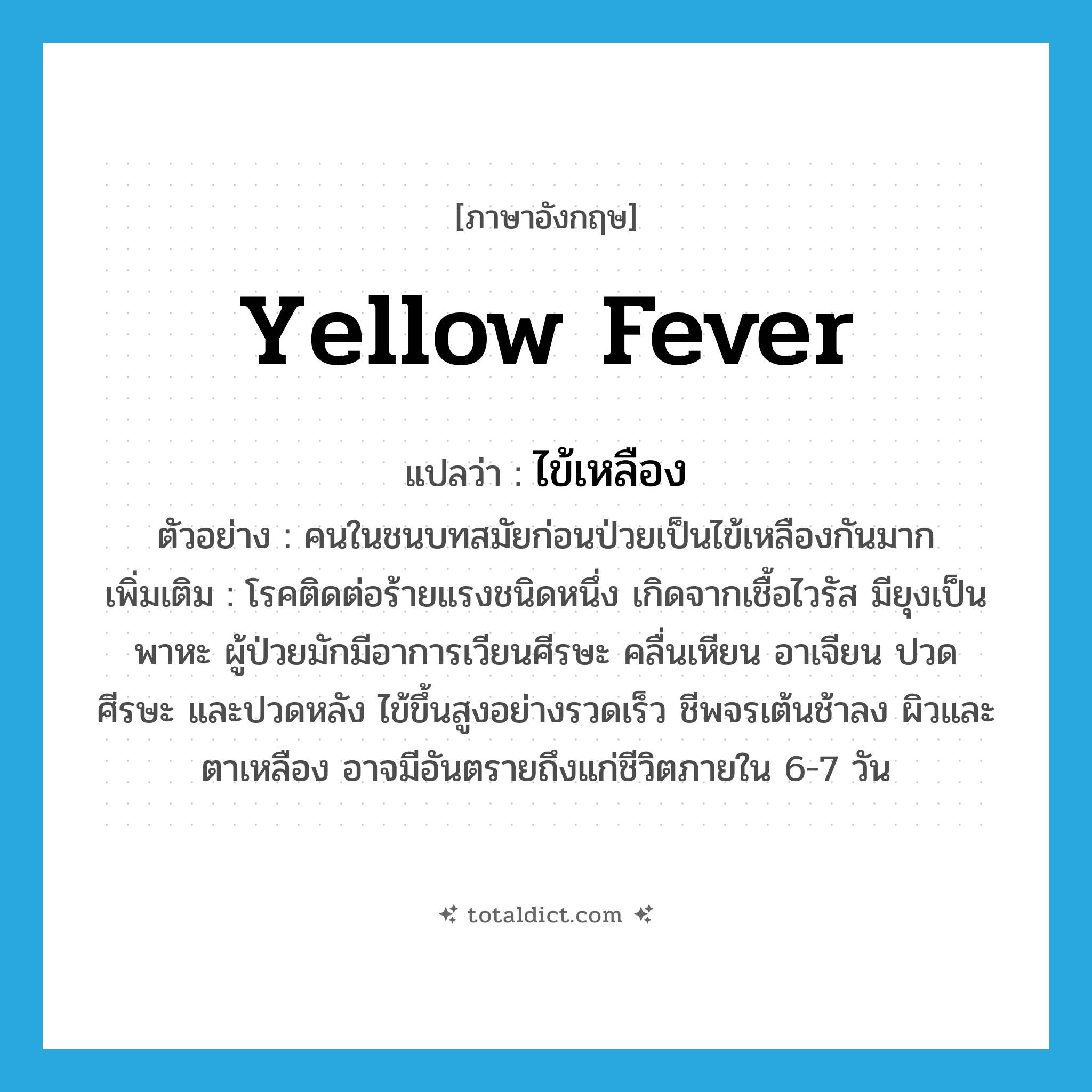 yellow fever แปลว่า?, คำศัพท์ภาษาอังกฤษ yellow fever แปลว่า ไข้เหลือง ประเภท N ตัวอย่าง คนในชนบทสมัยก่อนป่วยเป็นไข้เหลืองกันมาก เพิ่มเติม โรคติดต่อร้ายแรงชนิดหนึ่ง เกิดจากเชื้อไวรัส มียุงเป็นพาหะ ผู้ป่วยมักมีอาการเวียนศีรษะ คลื่นเหียน อาเจียน ปวดศีรษะ และปวดหลัง ไข้ขึ้นสูงอย่างรวดเร็ว ชีพจรเต้นช้าลง ผิวและตาเหลือง อาจมีอันตรายถึงแก่ชีวิตภายใน 6-7 วัน หมวด N