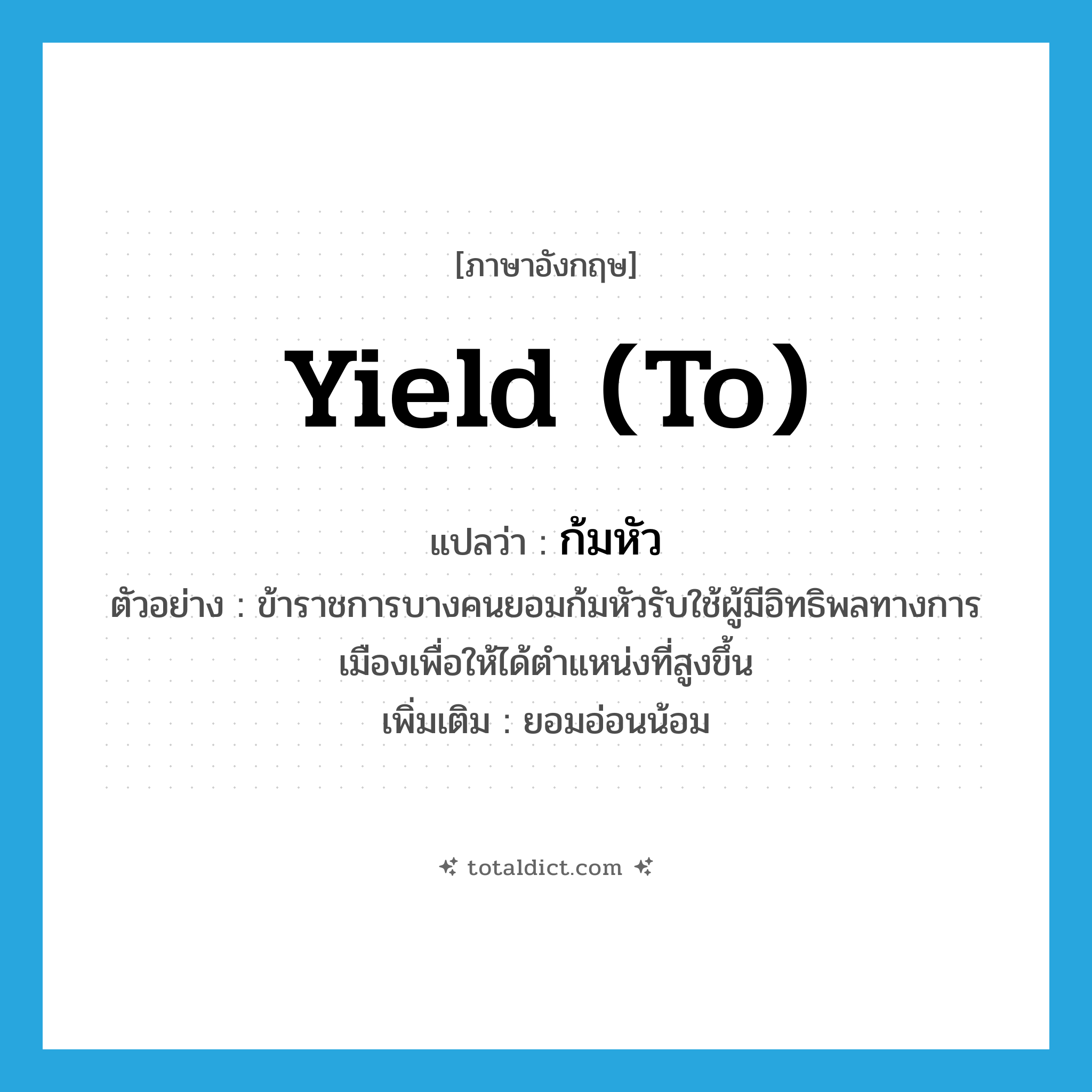 yield (to) แปลว่า?, คำศัพท์ภาษาอังกฤษ yield (to) แปลว่า ก้มหัว ประเภท V ตัวอย่าง ข้าราชการบางคนยอมก้มหัวรับใช้ผู้มีอิทธิพลทางการเมืองเพื่อให้ได้ตำแหน่งที่สูงขึ้น เพิ่มเติม ยอมอ่อนน้อม หมวด V