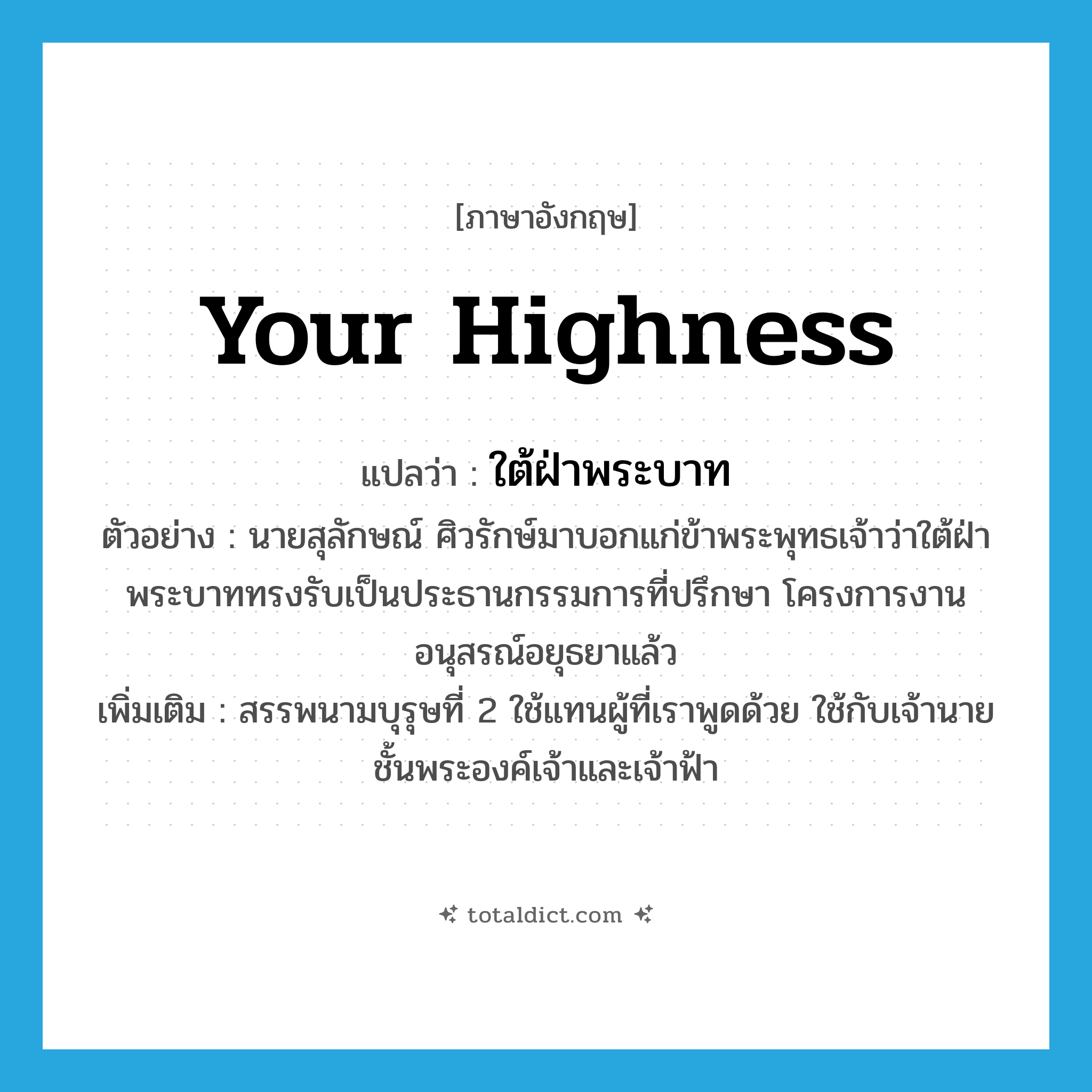 Your Highness แปลว่า?, คำศัพท์ภาษาอังกฤษ Your Highness แปลว่า ใต้ฝ่าพระบาท ประเภท PRON ตัวอย่าง นายสุลักษณ์ ศิวรักษ์มาบอกแก่ข้าพระพุทธเจ้าว่าใต้ฝ่าพระบาททรงรับเป็นประธานกรรมการที่ปรึกษา โครงการงานอนุสรณ์อยุธยาแล้ว เพิ่มเติม สรรพนามบุรุษที่ 2 ใช้แทนผู้ที่เราพูดด้วย ใช้กับเจ้านายชั้นพระองค์เจ้าและเจ้าฟ้า หมวด PRON
