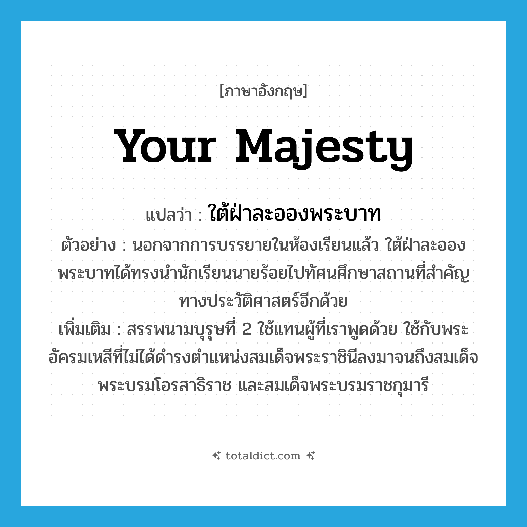 Your Majesty แปลว่า?, คำศัพท์ภาษาอังกฤษ Your Majesty แปลว่า ใต้ฝ่าละอองพระบาท ประเภท PRON ตัวอย่าง นอกจากการบรรยายในห้องเรียนแล้ว ใต้ฝ่าละอองพระบาทได้ทรงนำนักเรียนนายร้อยไปทัศนศึกษาสถานที่สำคัญทางประวัติศาสตร์อีกด้วย เพิ่มเติม สรรพนามบุรุษที่ 2 ใช้แทนผู้ที่เราพูดด้วย ใช้กับพระอัครมเหสีที่ไม่ได้ดำรงตำแหน่งสมเด็จพระราชินีลงมาจนถึงสมเด็จพระบรมโอรสาธิราช และสมเด็จพระบรมราชกุมารี หมวด PRON
