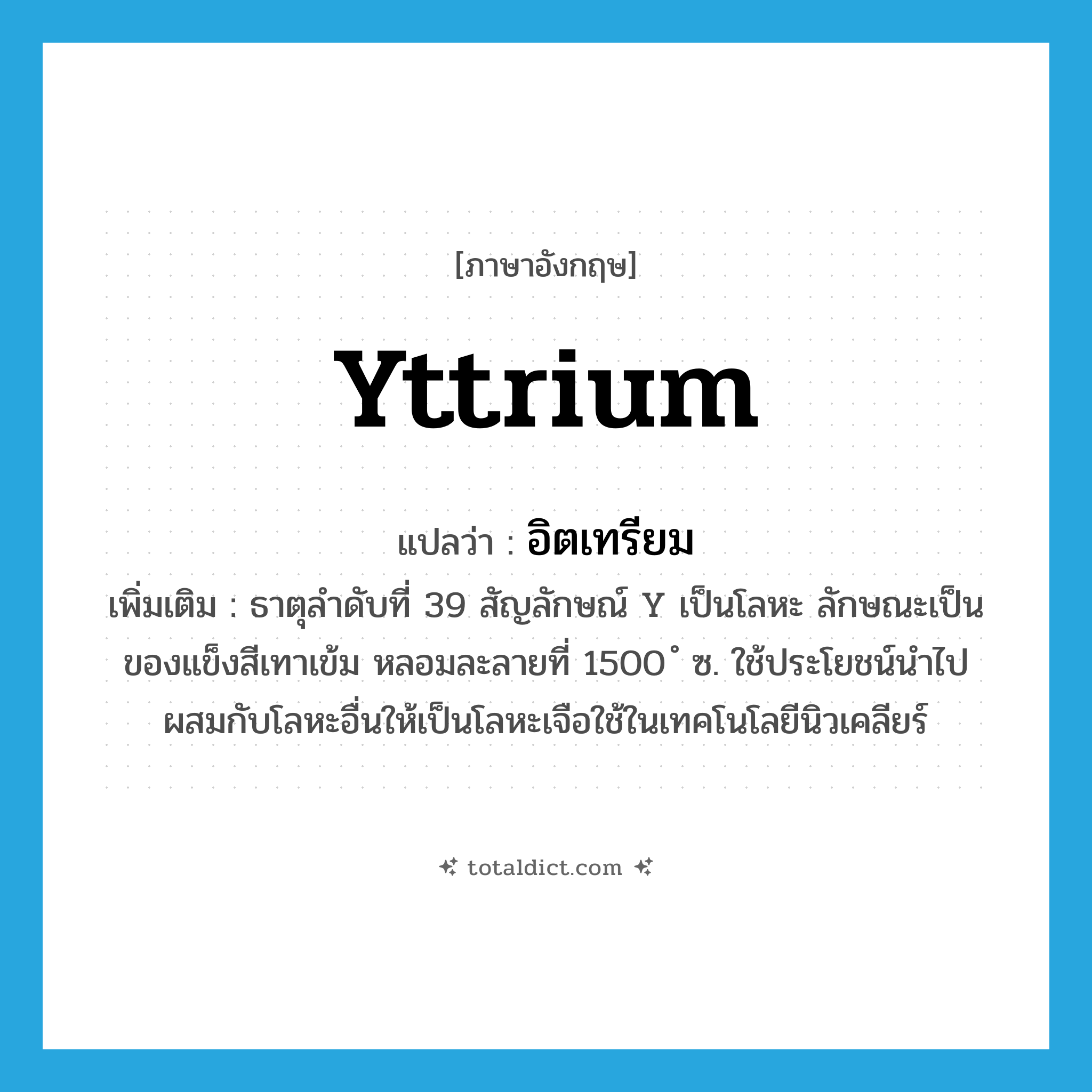 yttrium แปลว่า?, คำศัพท์ภาษาอังกฤษ yttrium แปลว่า อิตเทรียม ประเภท N เพิ่มเติม ธาตุลำดับที่ 39 สัญลักษณ์ Y เป็นโลหะ ลักษณะเป็นของแข็งสีเทาเข้ม หลอมละลายที่ 1500 ํ ซ. ใช้ประโยชน์นำไปผสมกับโลหะอื่นให้เป็นโลหะเจือใช้ในเทคโนโลยีนิวเคลียร์ หมวด N