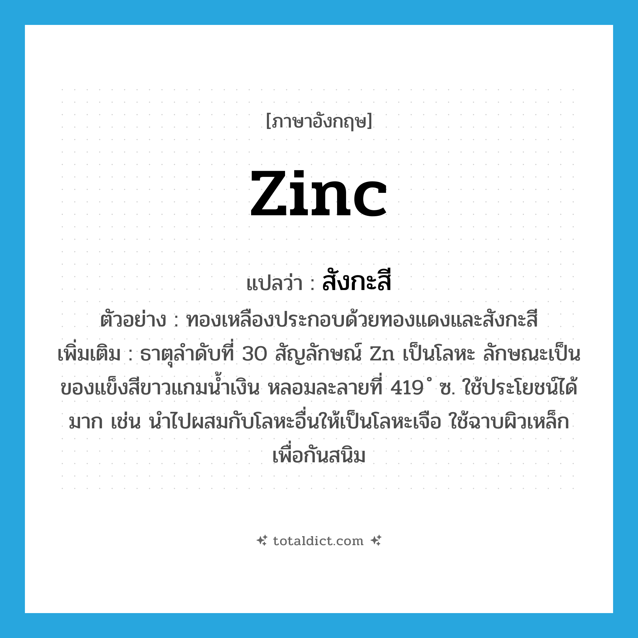 zinc แปลว่า?, คำศัพท์ภาษาอังกฤษ zinc แปลว่า สังกะสี ประเภท N ตัวอย่าง ทองเหลืองประกอบด้วยทองแดงและสังกะสี เพิ่มเติม ธาตุลำดับที่ 30 สัญลักษณ์ Zn เป็นโลหะ ลักษณะเป็นของแข็งสีขาวแกมน้ำเงิน หลอมละลายที่ 419 ํ ซ. ใช้ประโยชน์ได้มาก เช่น นำไปผสมกับโลหะอื่นให้เป็นโลหะเจือ ใช้ฉาบผิวเหล็กเพื่อกันสนิม หมวด N